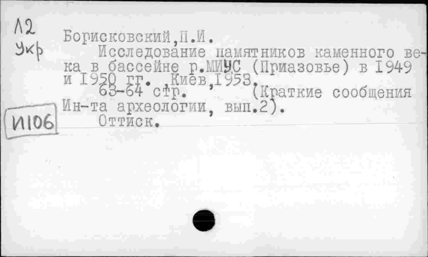 ﻿Al
34
И106
Борисковский,П.И.
Исследование памятников каменного ве^ ка в бассейне р.МИВ.С (Приазовье) в 1949 и 1950 гг. Киев 19531
63-64 стр. (Краткие сообщения Ин-та археологии, вып.2).
Оттиск.